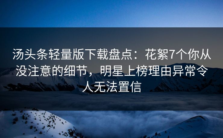 汤头条轻量版下载盘点：花絮7个你从没注意的细节，明星上榜理由异常令人无法置信