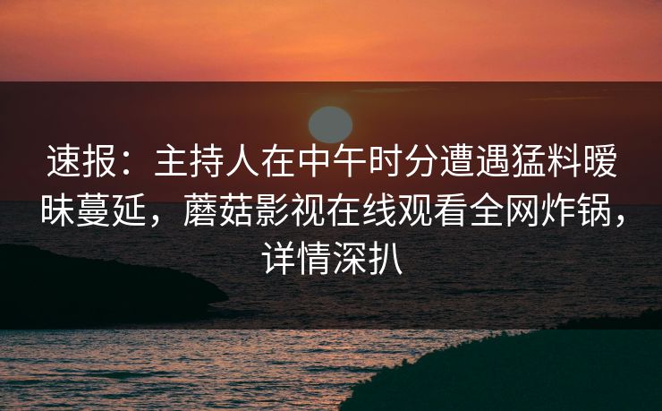 速报：主持人在中午时分遭遇猛料暧昧蔓延，蘑菇影视在线观看全网炸锅，详情深扒