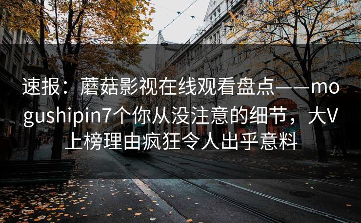 速报：蘑菇影视在线观看盘点——mogushipin7个你从没注意的细节，大V上榜理由疯狂令人出乎意料