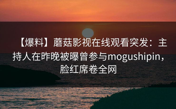 【爆料】蘑菇影视在线观看突发:主持人在昨晚被曝曾参与mogushipin,脸红席卷全网 【爆料】蘑菇影视在线观看突发:主持人在昨晚被曝曾参与mogushipin,脸红席卷全网