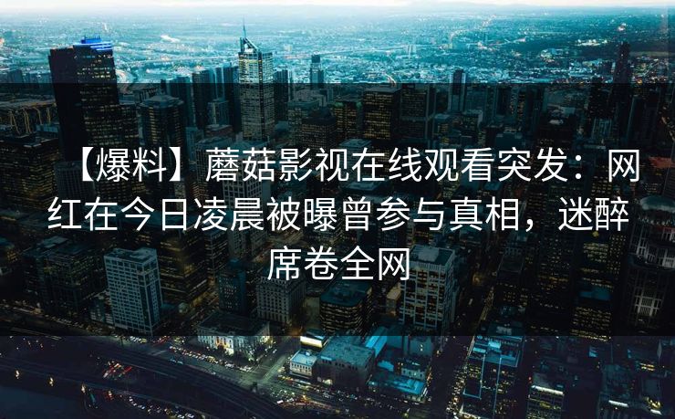 【爆料】蘑菇影视在线观看突发：网红在今日凌晨被曝曾参与真相，迷醉席卷全网