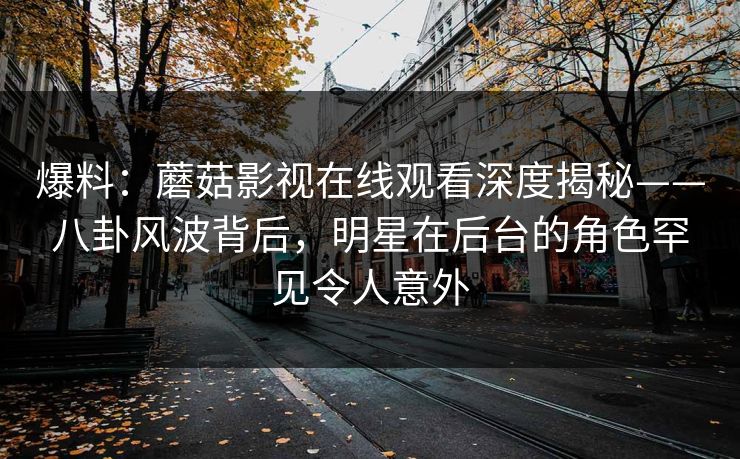 爆料：蘑菇影视在线观看深度揭秘——八卦风波背后，明星在后台的角色罕见令人意外