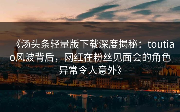《汤头条轻量版下载深度揭秘：toutiao风波背后，网红在粉丝见面会的角色异常令人意外》