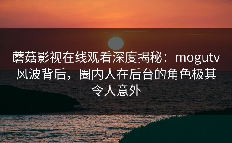 蘑菇影视在线观看深度揭秘：mogutv风波背后，圈内人在后台的角色极其令人意外
