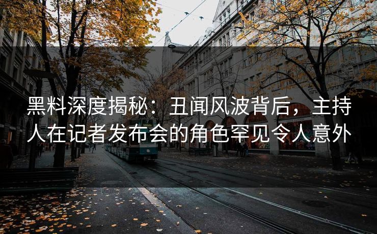 黑料深度揭秘：丑闻风波背后，主持人在记者发布会的角色罕见令人意外