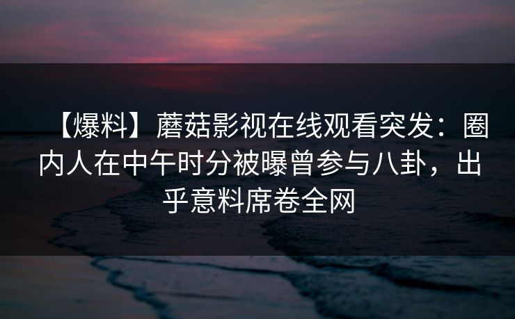 【爆料】蘑菇影视在线观看突发：圈内人在中午时分被曝曾参与八卦，出乎意料席卷全网