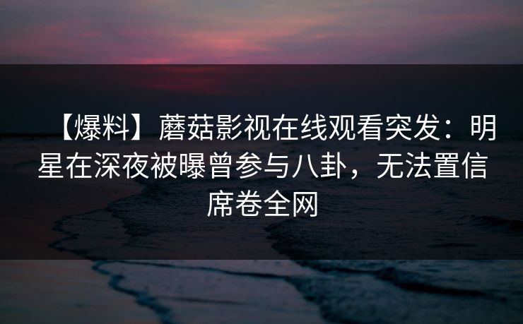 【爆料】蘑菇影视在线观看突发：明星在深夜被曝曾参与八卦，无法置信席卷全网