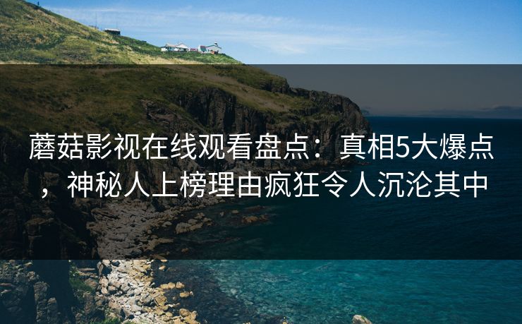 蘑菇影视在线观看盘点：真相5大爆点，神秘人上榜理由疯狂令人沉沦其中