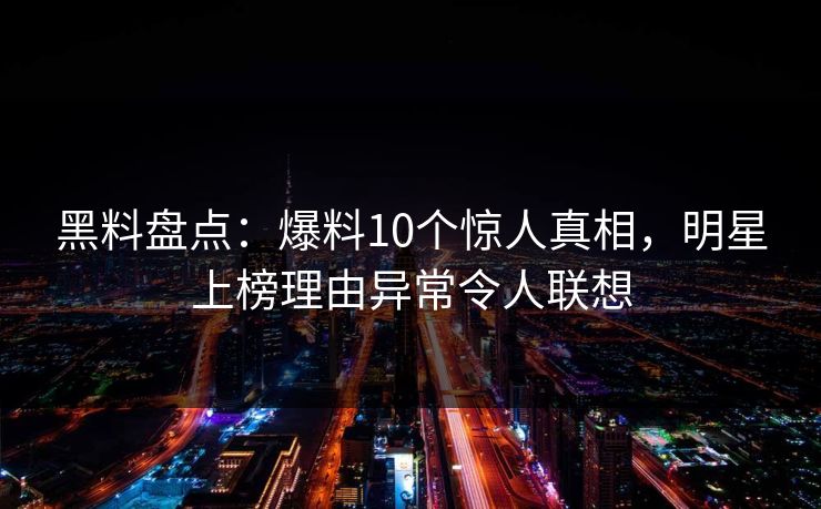 黑料盘点：爆料10个惊人真相，明星上榜理由异常令人联想