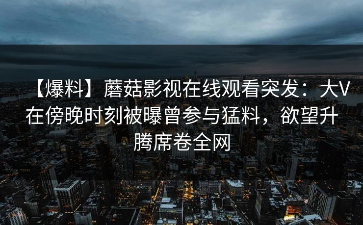 【爆料】蘑菇影视在线观看突发：大V在傍晚时刻被曝曾参与猛料，欲望升腾席卷全网