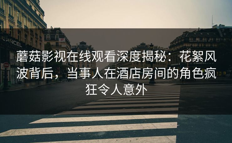蘑菇影视在线观看深度揭秘：花絮风波背后，当事人在酒店房间的角色疯狂令人意外