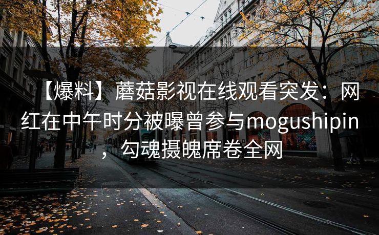 【爆料】蘑菇影视在线观看突发：网红在中午时分被曝曾参与mogushipin，勾魂摄魄席卷全网