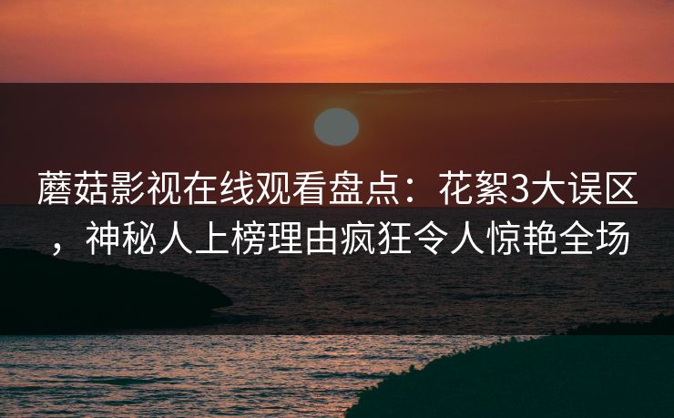 蘑菇影视在线观看盘点：花絮3大误区，神秘人上榜理由疯狂令人惊艳全场