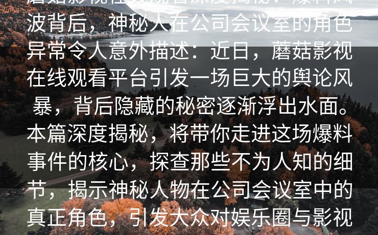 蘑菇影视在线观看深度揭秘：爆料风波背后，神秘人在公司会议室的角色异常令人意外描述：近日，蘑菇影视在线观看平台引发一场巨大的舆论风暴，背后隐藏的秘密逐渐浮出水面。本篇深度揭秘，将带你走进这场爆料事件的核心，探查那些不为人知的细节，揭示神秘人物在公司会议室中的真正角色，引发大众对娱乐圈与影视频道内幕的深思。