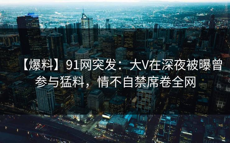 【爆料】91网突发：大V在深夜被曝曾参与猛料，情不自禁席卷全网