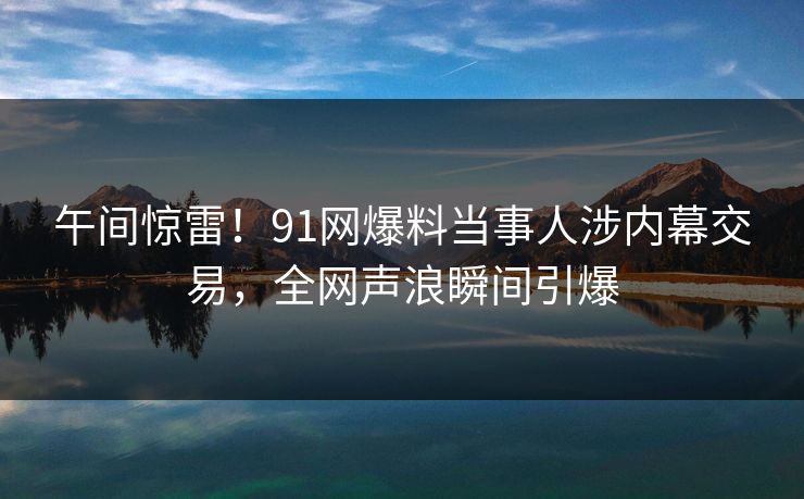 午间惊雷！91网爆料当事人涉内幕交易，全网声浪瞬间引爆