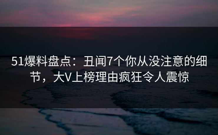51爆料盘点：丑闻7个你从没注意的细节，大V上榜理由疯狂令人震惊