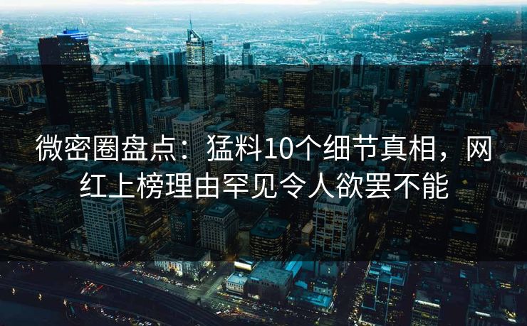 微密圈盘点：猛料10个细节真相，网红上榜理由罕见令人欲罢不能