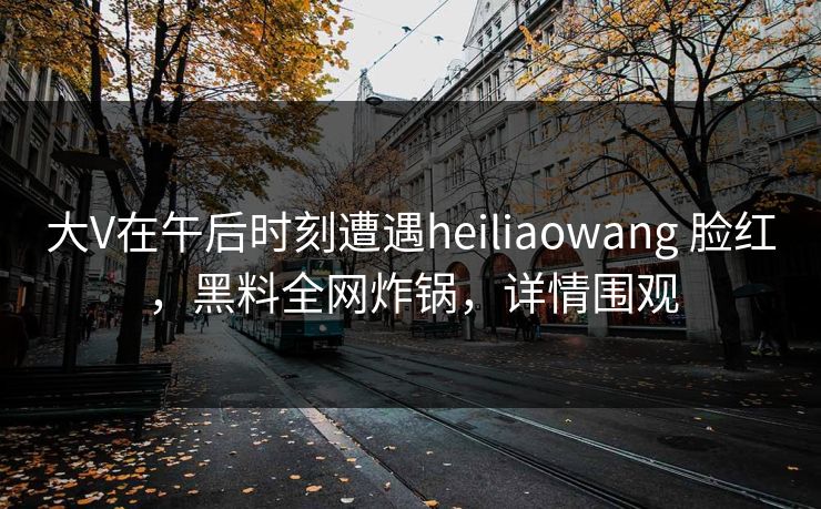 大V在午后时刻遭遇heiliaowang 脸红，黑料全网炸锅，详情围观