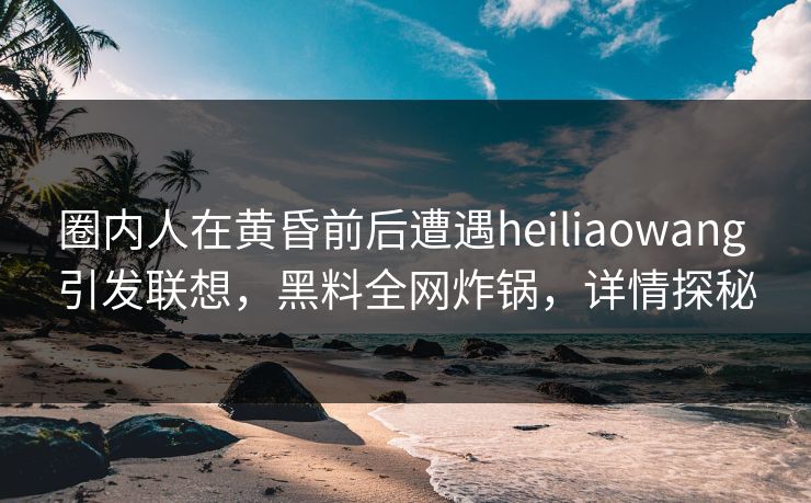 圈内人在黄昏前后遭遇heiliaowang 引发联想，黑料全网炸锅，详情探秘