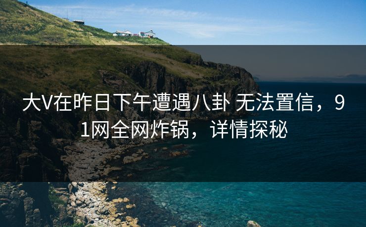 大V在昨日下午遭遇八卦 无法置信，91网全网炸锅，详情探秘