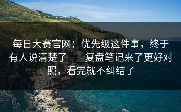 每日大赛官网：优先级这件事，终于有人说清楚了——复盘笔记来了更好对照，看完就不纠结了