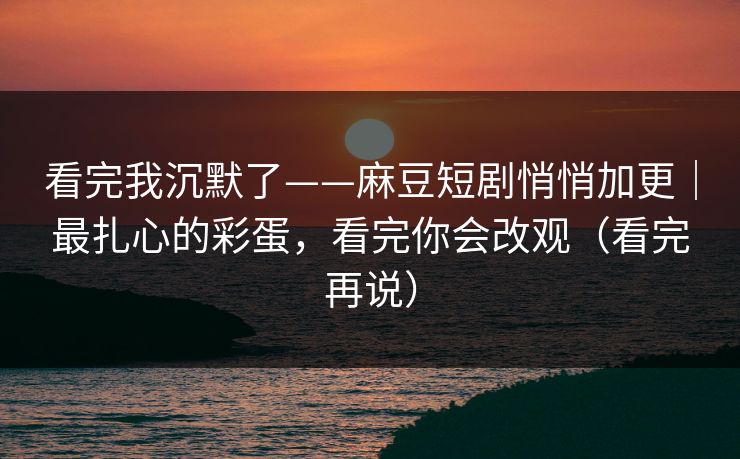 看完我沉默了——麻豆短剧悄悄加更｜最扎心的彩蛋，看完你会改观（看完再说）