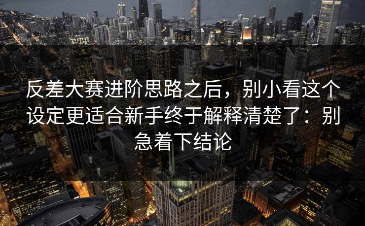 反差大赛进阶思路之后，别小看这个设定更适合新手终于解释清楚了：别急着下结论