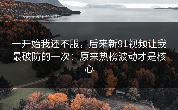 一开始我还不服，后来新91视频让我最破防的一次：原来热榜波动才是核心