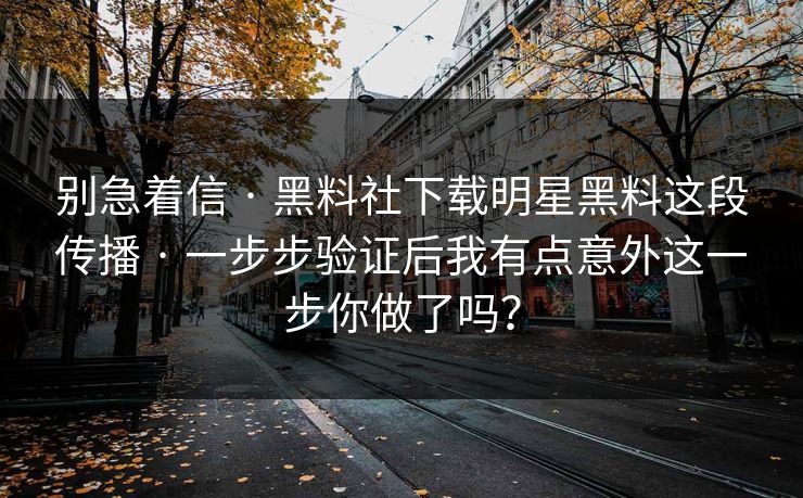 别急着信 · 黑料社下载明星黑料这段传播 · 一步步验证后我有点意外这一步你做了吗？
