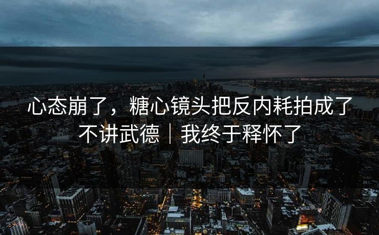 心态崩了，糖心镜头把反内耗拍成了不讲武德｜我终于释怀了