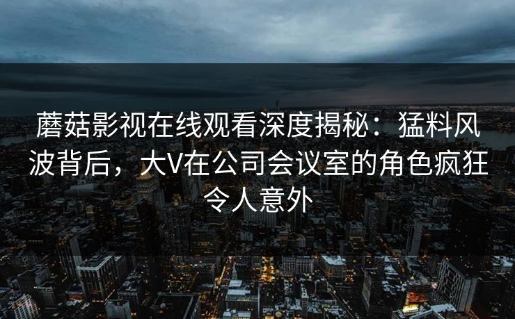 蘑菇影视在线观看深度揭秘：猛料风波背后，大V在公司会议室的角色疯狂令人意外