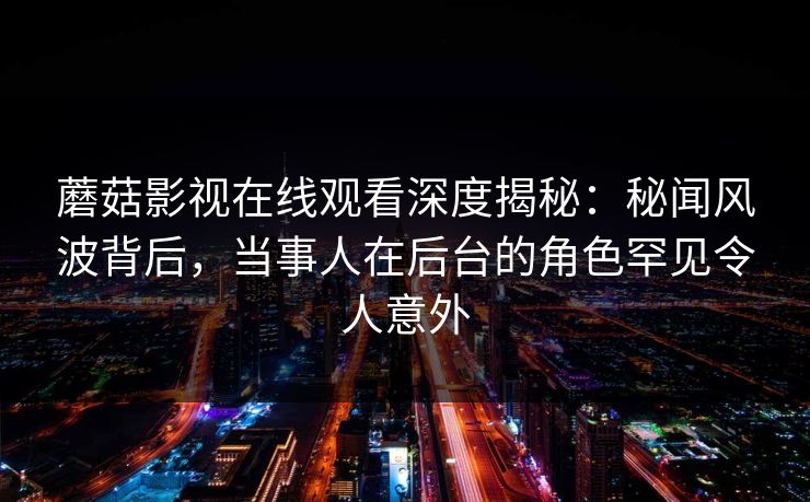 蘑菇影视在线观看深度揭秘:秘闻风波背后,当事人在后台的角色罕见令人意外 蘑菇影视在线观看深度揭秘:秘闻风波背后,当事人在后台的角色罕见令人意外