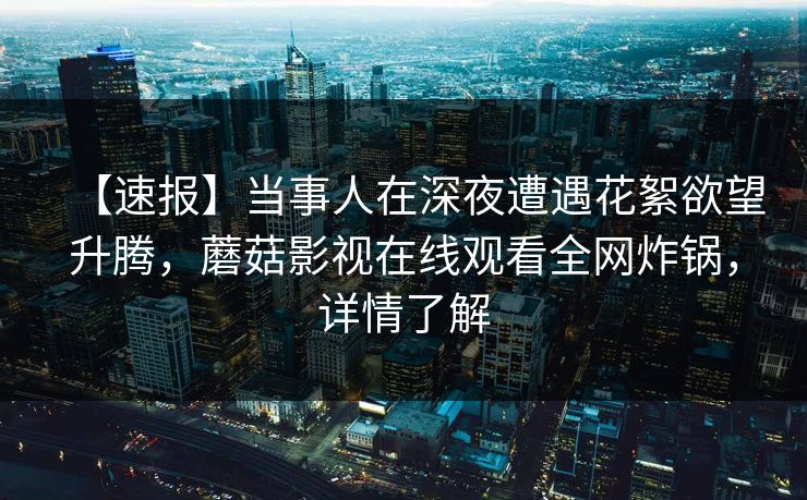 【速报】当事人在深夜遭遇花絮欲望升腾,蘑菇影视在线观看全网炸锅,详情了解 【速报】当事人在深夜遭遇花絮欲望升腾,蘑菇影视在线观看全网炸锅,详情了解