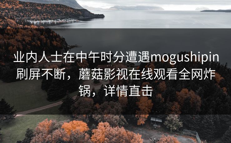 业内人士在中午时分遭遇mogushipin刷屏不断，蘑菇影视在线观看全网炸锅，详情直击