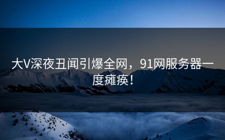 大V深夜丑闻引爆全网，91网服务器一度瘫痪！