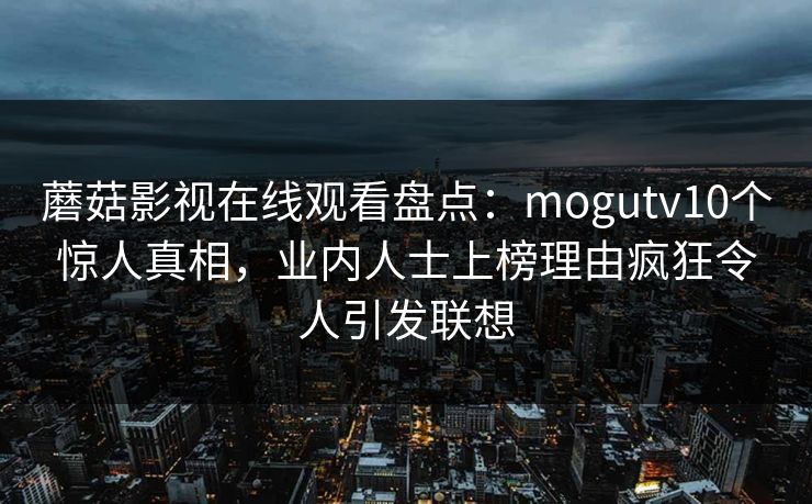 蘑菇影视在线观看盘点:mogutv10个惊人真相,业内人士上榜理由疯狂令人引发联想 蘑菇影视在线观看盘点:mogutv10个惊人真相,业内人士上榜理由疯狂令人引发联想