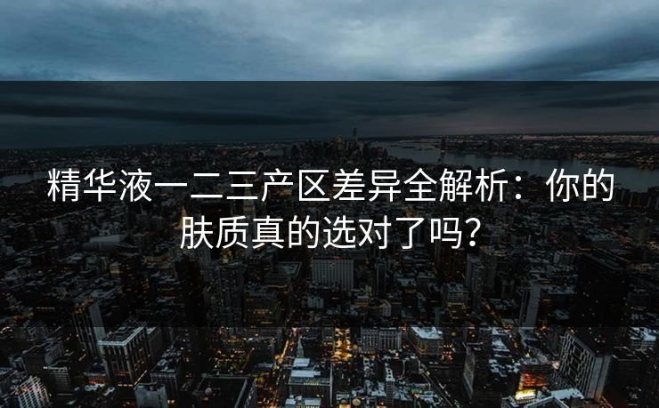 精华液一二三产区差异全解析:你的肤质真的选对了吗? 精华液一二三产区差异全解析:你的肤质真的选对了吗?