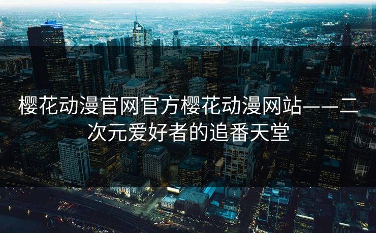 樱花动漫官网官方樱花动漫网站——二次元爱好者的追番天堂