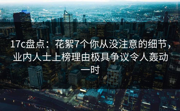 17c盘点：花絮7个你从没注意的细节，业内人士上榜理由极具争议令人轰动一时